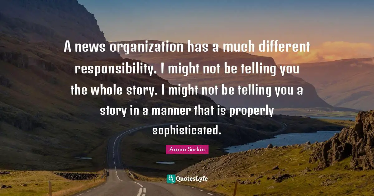 A news organization has a much different responsibility. I might not be telling you the whole story. I might not be telling you a story in a manner that is properly sophisticated.
