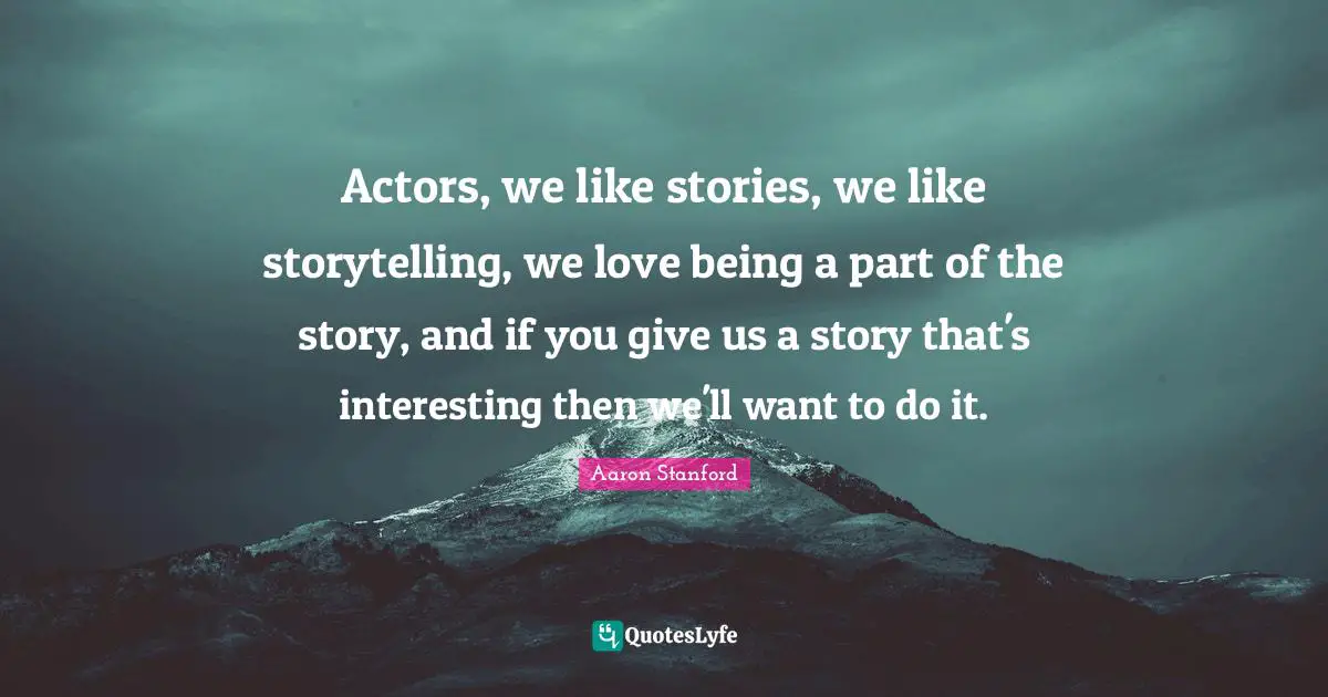 Actors, we like stories, we like storytelling, we love being a part of the story, and if you give us a story that's interesting then we'll want to do it.