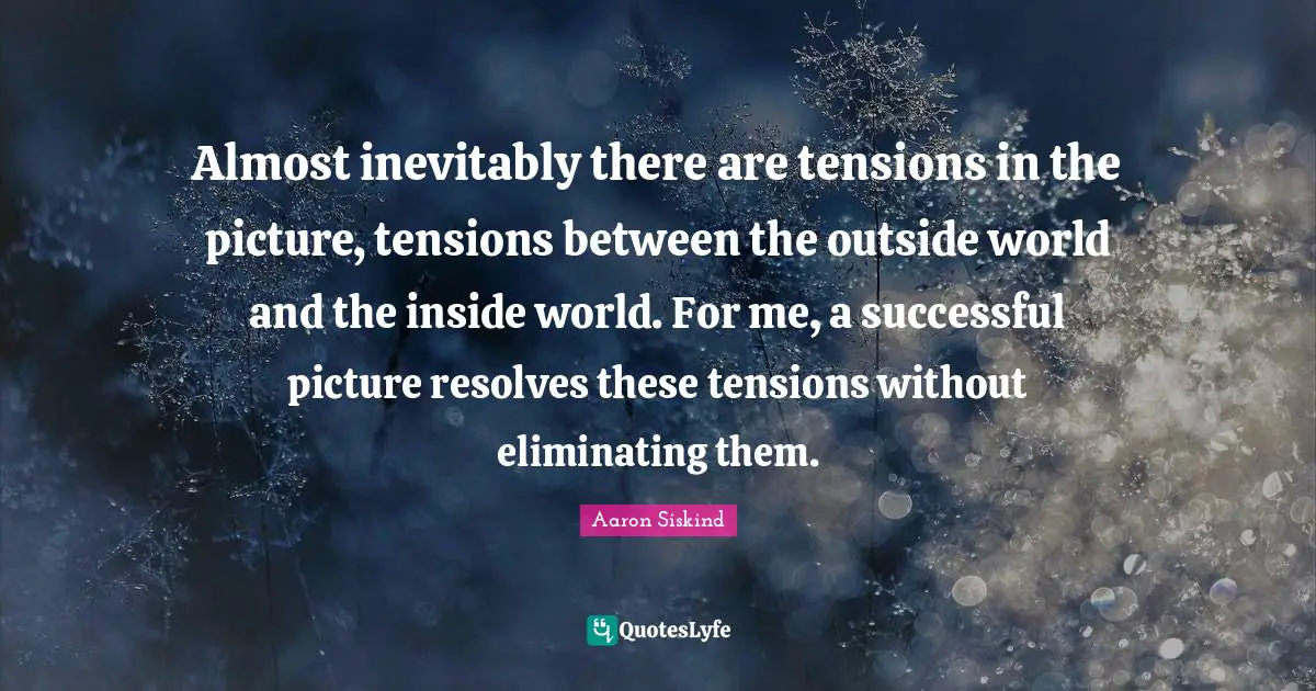 Almost inevitably there are tensions in the picture, tensions between the outside world and the inside world. For me, a successful picture resolves these tensions without eliminating them.