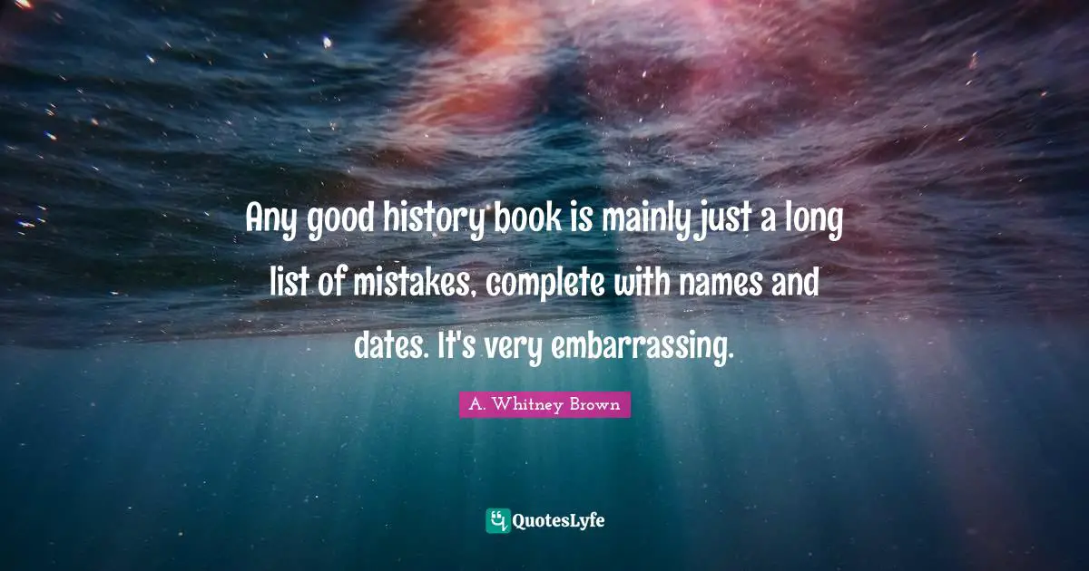 Any good history book is mainly just a long list of mistakes, complete with names and dates. It's very embarrassing.