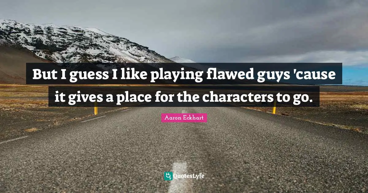 But I guess I like playing flawed guys 'cause it gives a place for the characters to go.