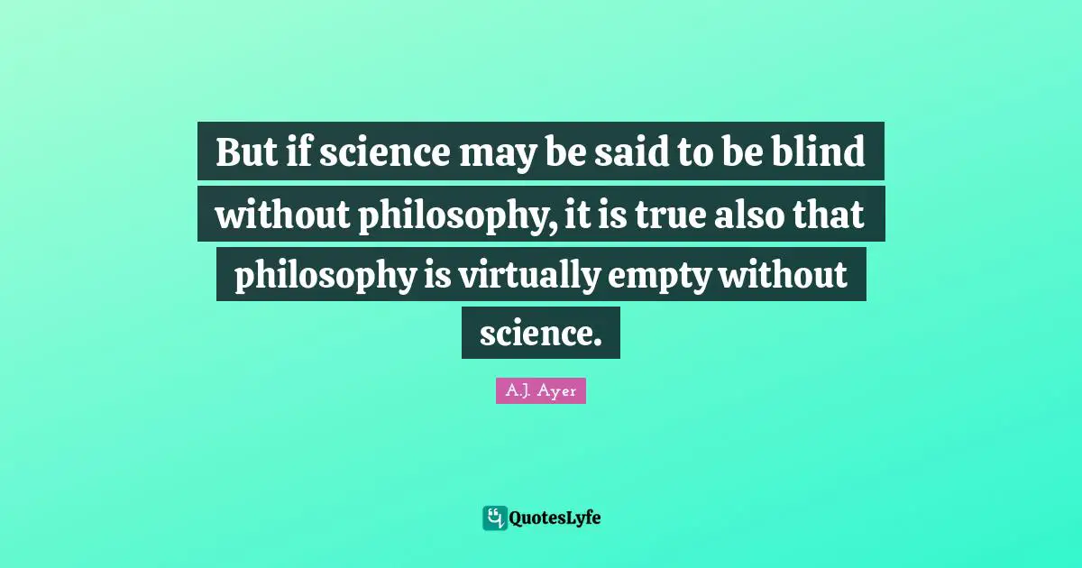But if science may be said to be blind without philosophy, it is true also that philosophy is virtually empty without science.