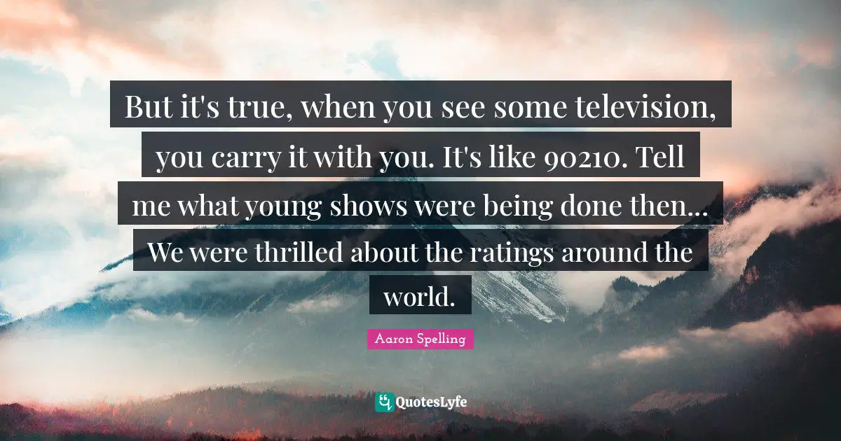 But it's true, when you see some television, you carry it with you. It's like 90210. Tell me what young shows were being done then... We were thrilled about the ratings around the world.
