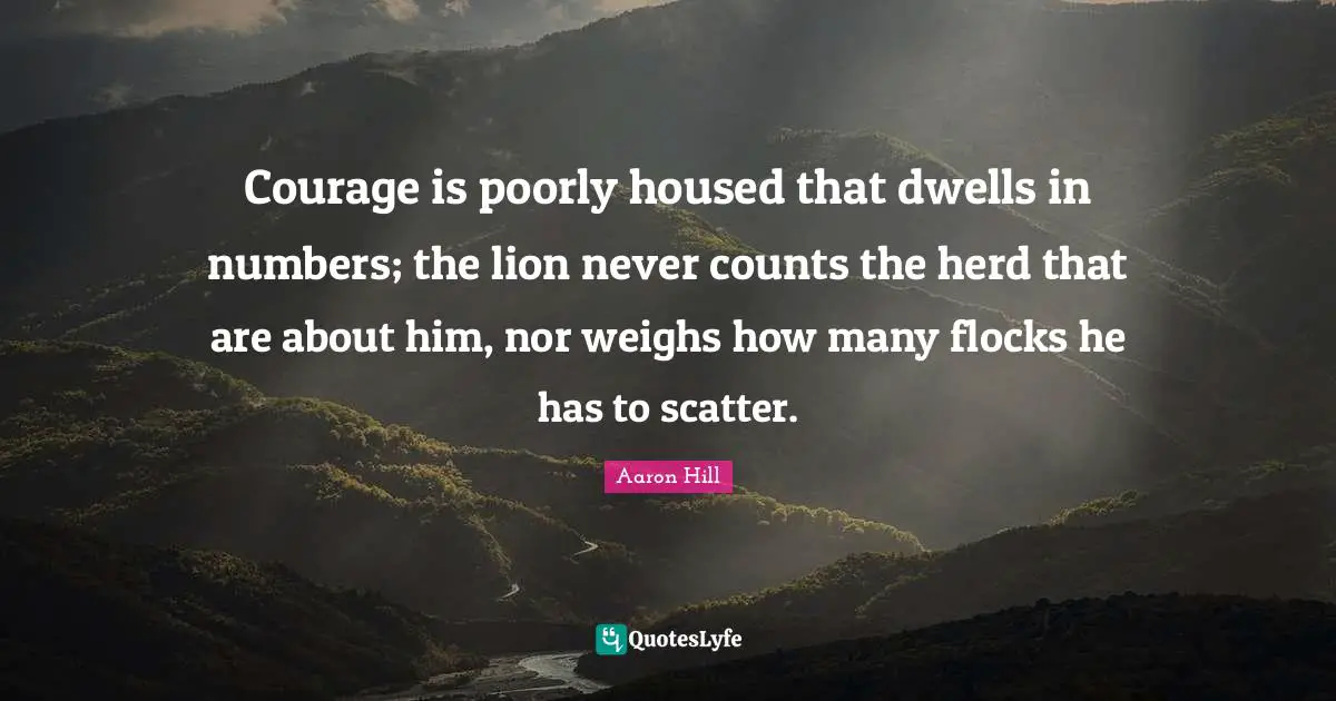 Courage is poorly housed that dwells in numbers; the lion never counts the herd that are about him, nor weighs how many flocks he has to scatter.