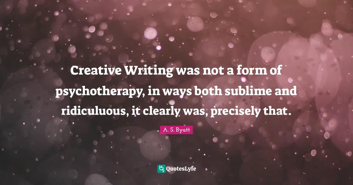 Creative Writing was not a form of psychotherapy, in ways both sublime and ridiculuous, it clearly was, precisely that.