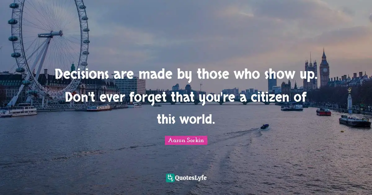 Decisions are made by those who show up. Don't ever forget that you're a citizen of this world.