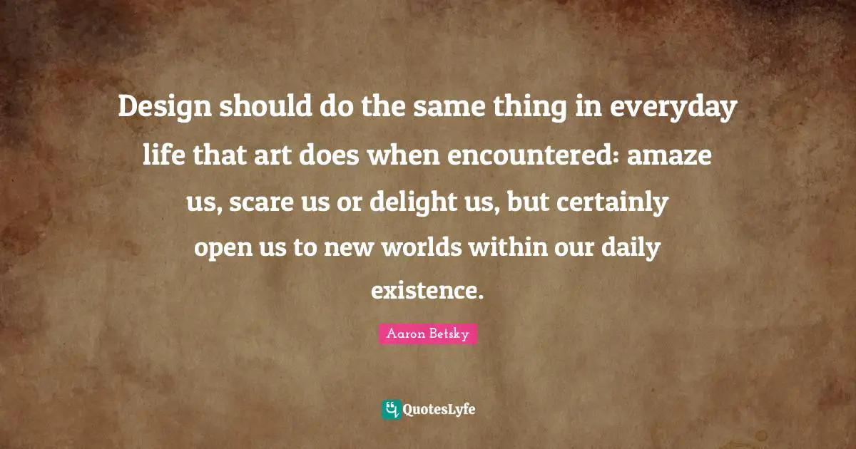 Design should do the same thing in everyday life that art does when encountered: amaze us, scare us or delight us, but certainly open us to new worlds within our daily existence.