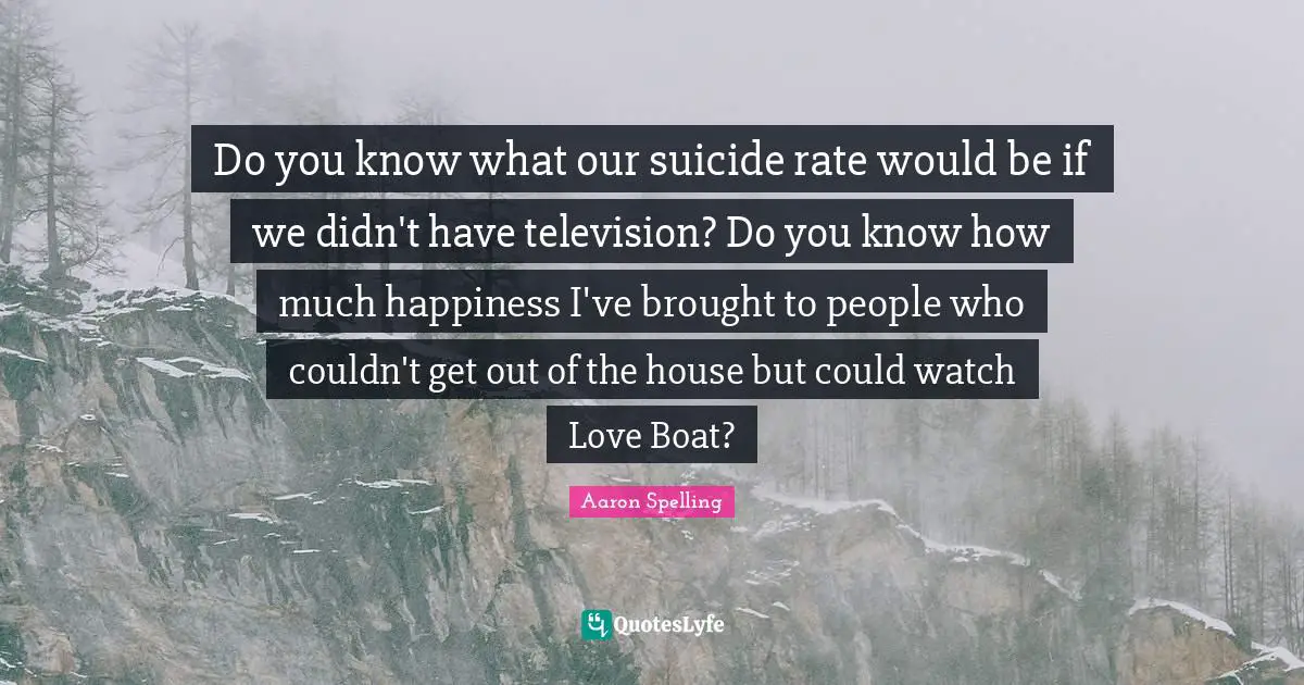 Do you know what our suicide rate would be if we didn't have television? Do you know how much happiness I've brought to people who couldn't get out of the house but could watch Love Boat?
