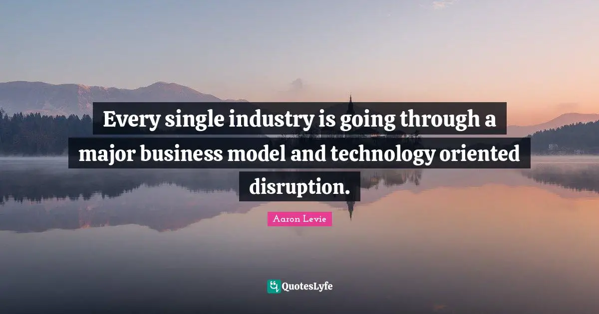 Every single industry is going through a major business model and technology oriented disruption.