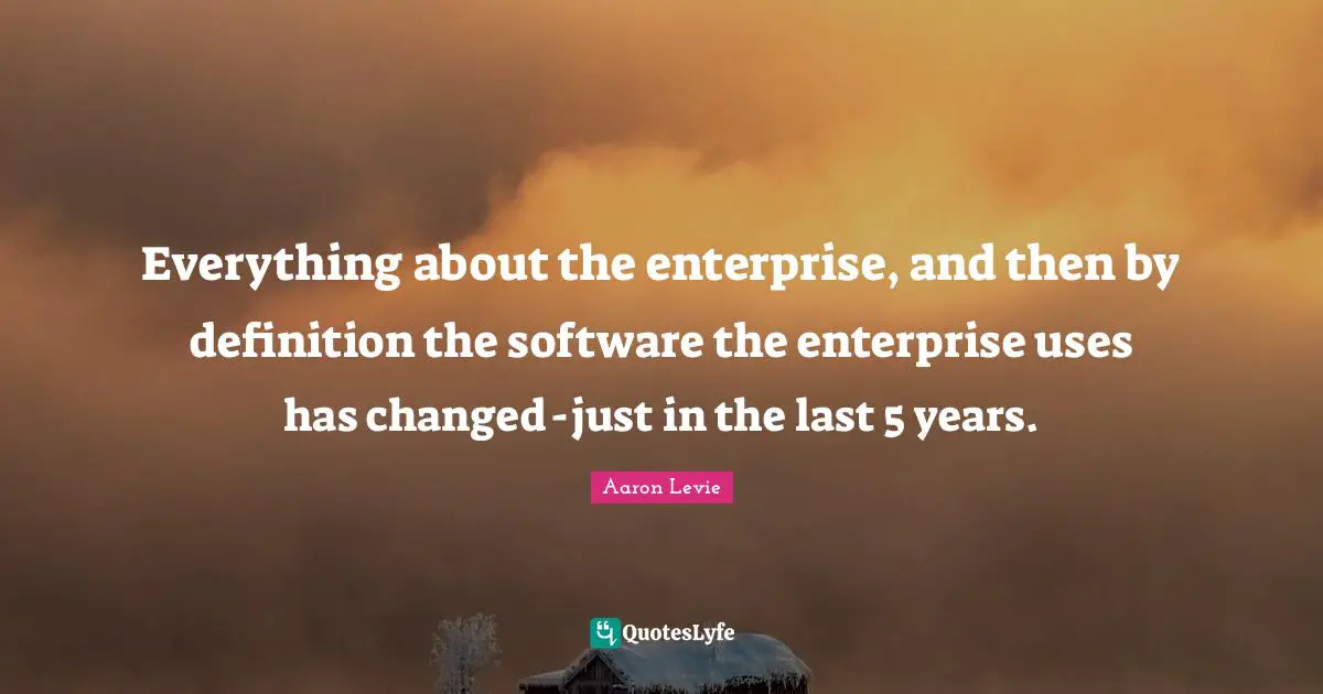Aaron Levie Quotes: "Everything about the enterprise, and then by definition the software the enterprise uses has changed - just in the last 5 years."