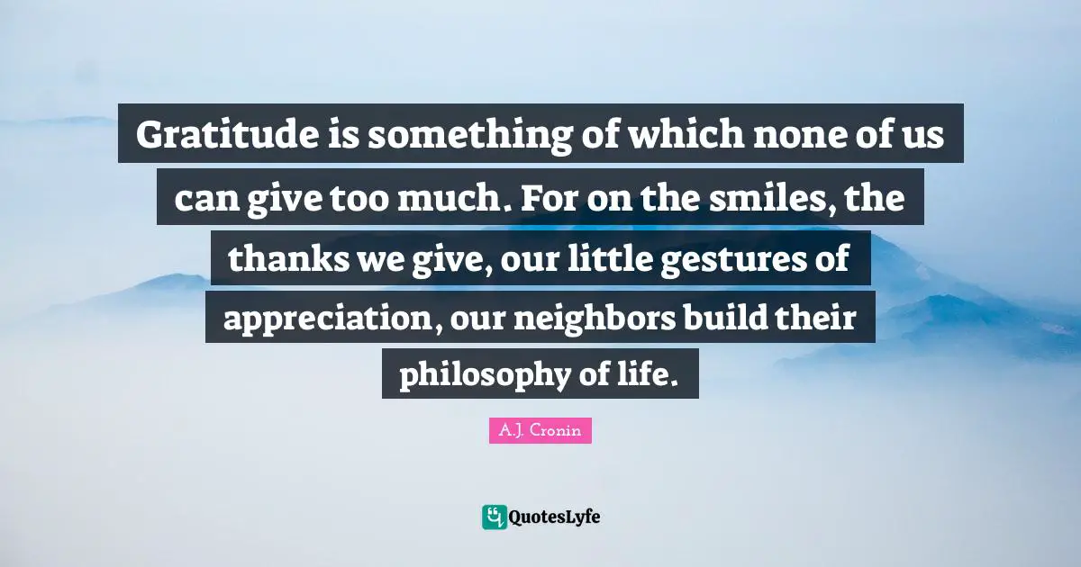 Gratitude is something of which none of us can give too much. For on the smiles, the thanks we give, our little gestures of appreciation, our neighbors build their philosophy of life.