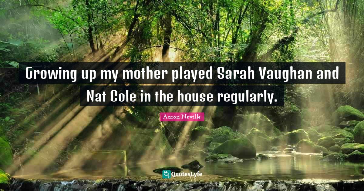 Growing up my mother played Sarah Vaughan and Nat Cole in the house regularly.
