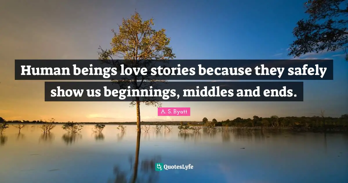 Human beings love stories because they safely show us beginnings, middles and ends.