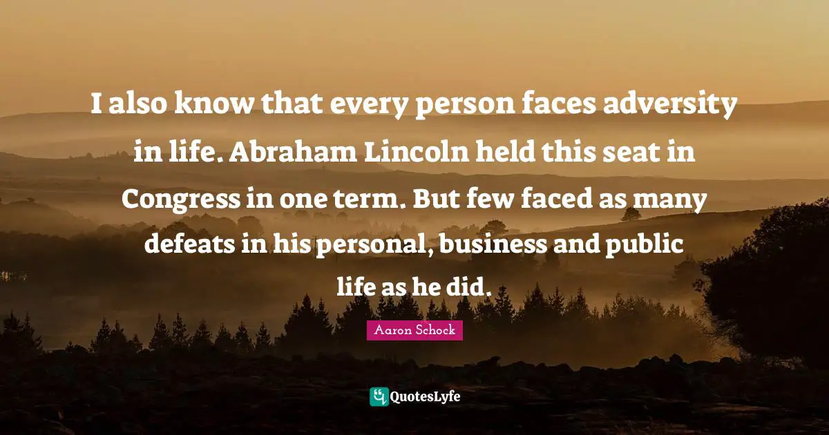 I also know that every person faces adversity in life. Abraham Lincoln held this seat in Congress in one term. But few faced as many defeats in his personal, business and public life as he did.