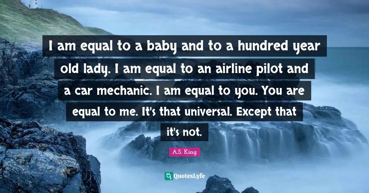 I am equal to a baby and to a hundred year old lady. I am equal to an airline pilot and a car mechanic. I am equal to you. You are equal to me. It's that universal. Except that it's not.
