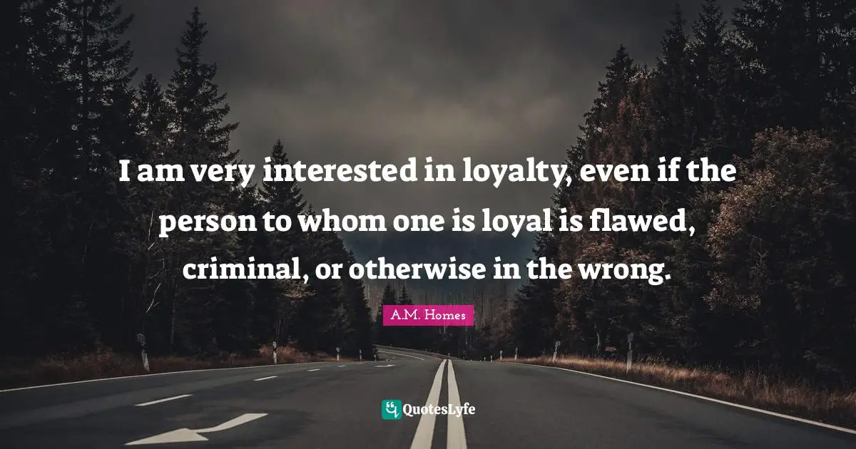 I am very interested in loyalty, even if the person to whom one is loyal is flawed, criminal, or otherwise in the wrong.