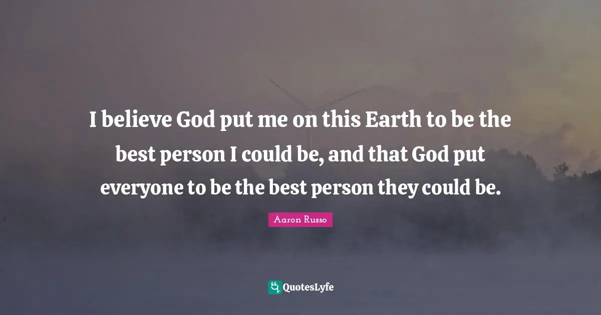 I believe God put me on this Earth to be the best person I could be, and that God put everyone to be the best person they could be.