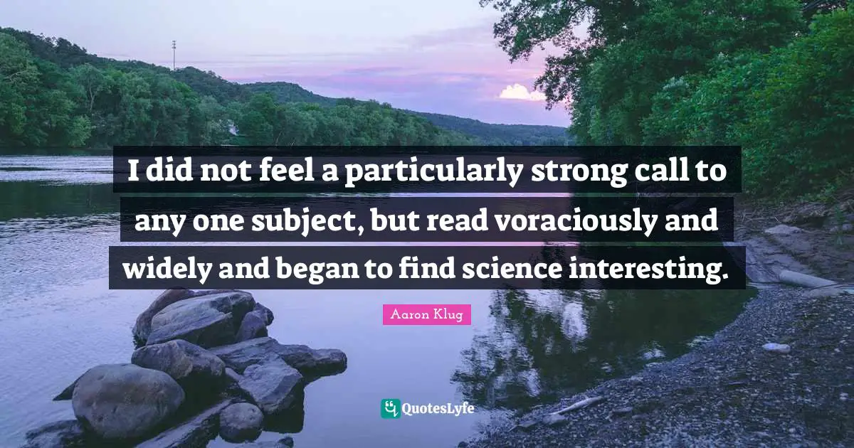 I did not feel a particularly strong call to any one subject, but read voraciously and widely and began to find science interesting.