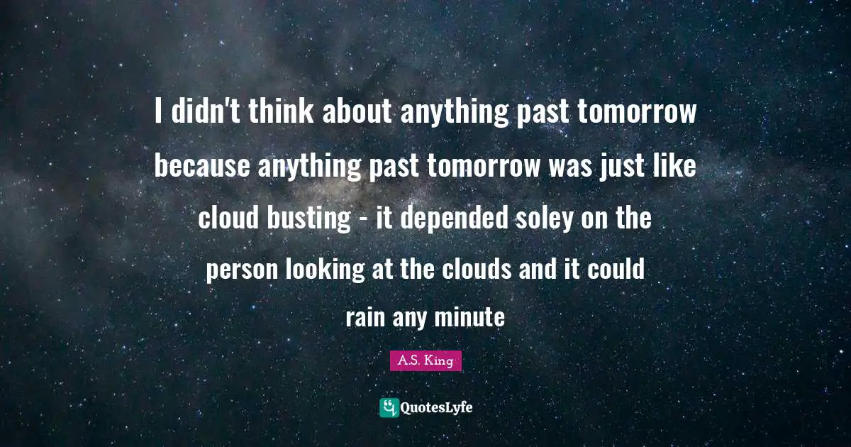 I didn't think about anything past tomorrow because anything past tomorrow was just like cloud busting - it depended soley on the person looking at the clouds and it could rain any minute