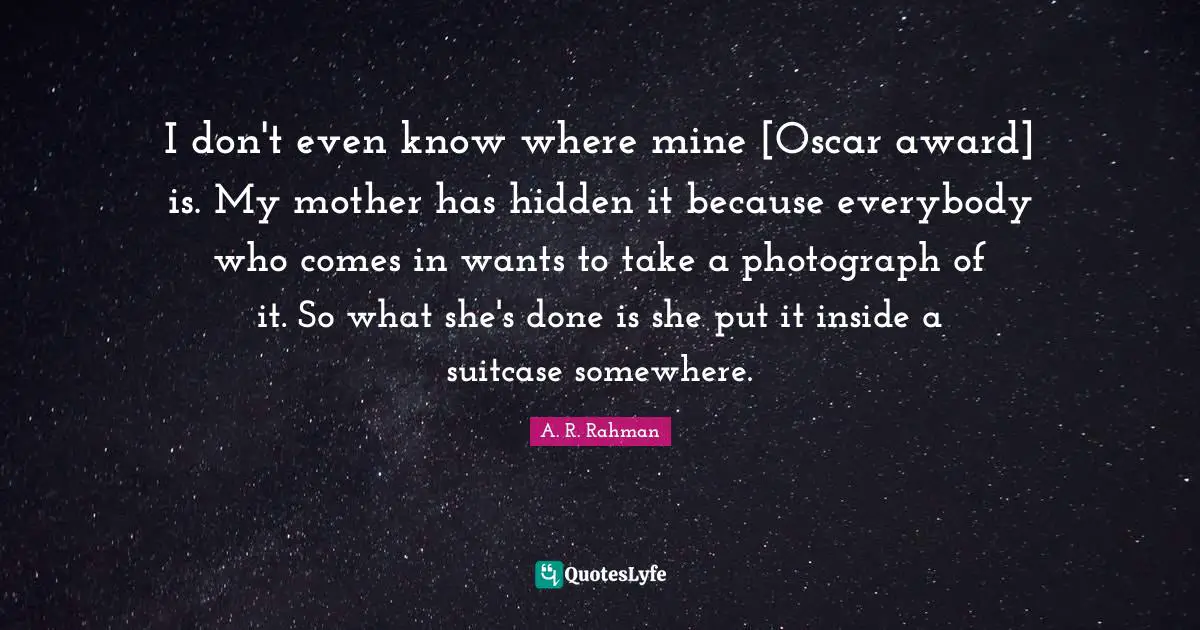 I don't even know where mine [Oscar award] is. My mother has hidden it because everybody who comes in wants to take a photograph of it. So what she's done is she put it inside a suitcase somewhere.