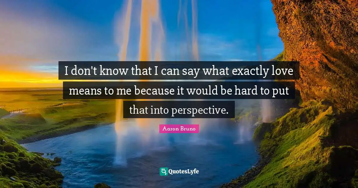 I don't know that I can say what exactly love means to me because it would be hard to put that into perspective.