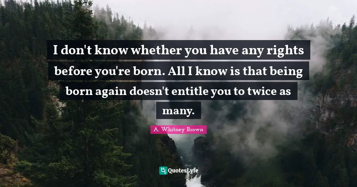 I don't know whether you have any rights before you're born. All I know is that being born again doesn't entitle you to twice as many.