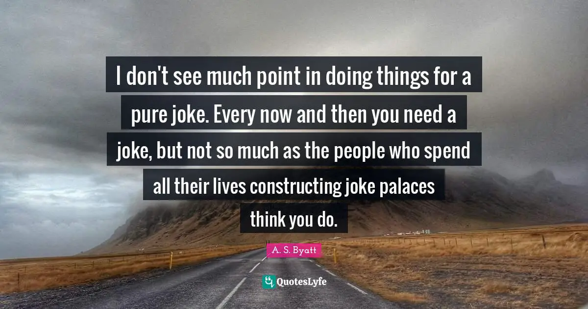I don't see much point in doing things for a pure joke. Every now and then you need a joke, but not so much as the people who spend all their lives constructing joke palaces think you do.