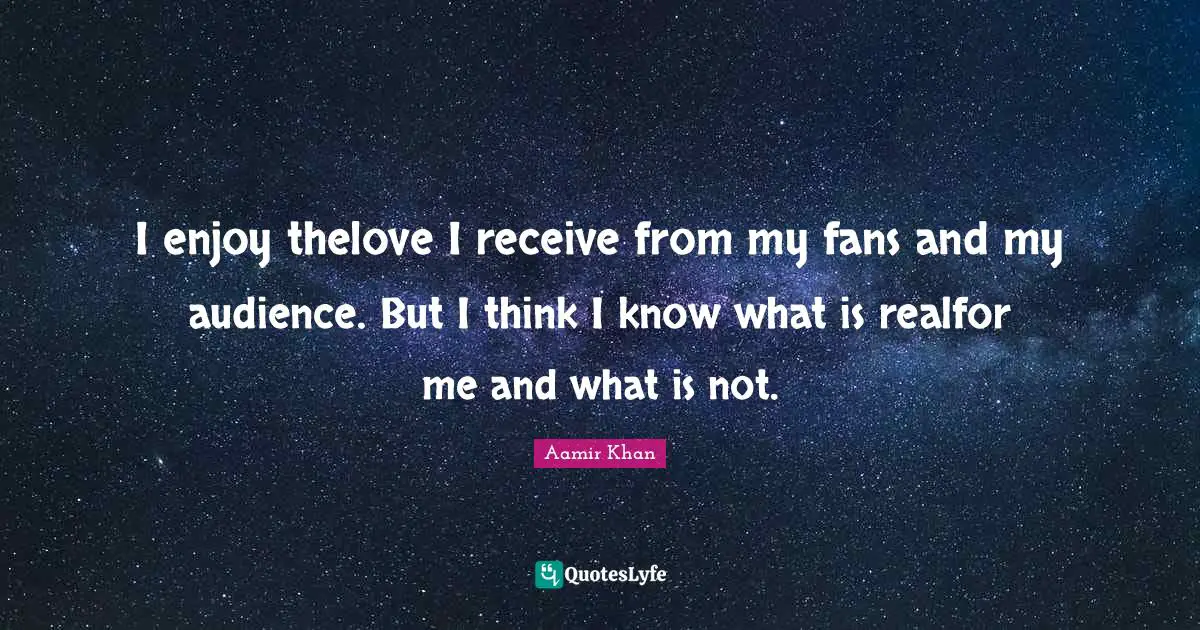 I enjoy thelove I receive from my fans and my audience. But I think I know what is realfor me and what is not.