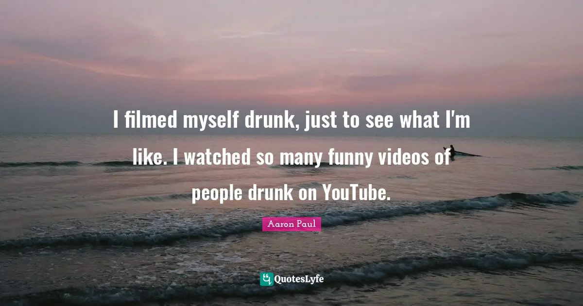 I filmed myself drunk, just to see what I'm like. I watched so many funny videos of people drunk on YouTube.