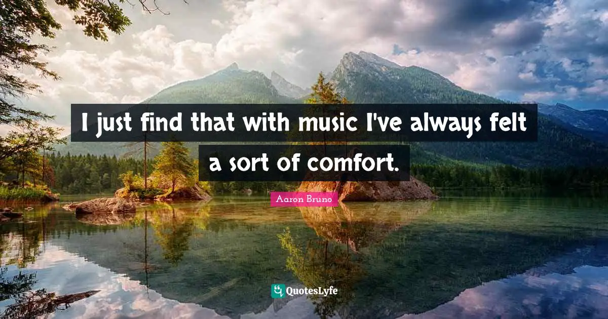 I just find that with music I've always felt a sort of comfort.