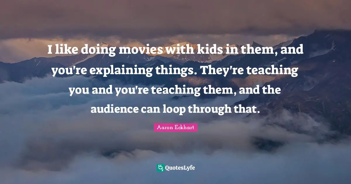 I like doing movies with kids in them, and you're explaining things. They're teaching you and you're teaching them, and the audience can loop through that.