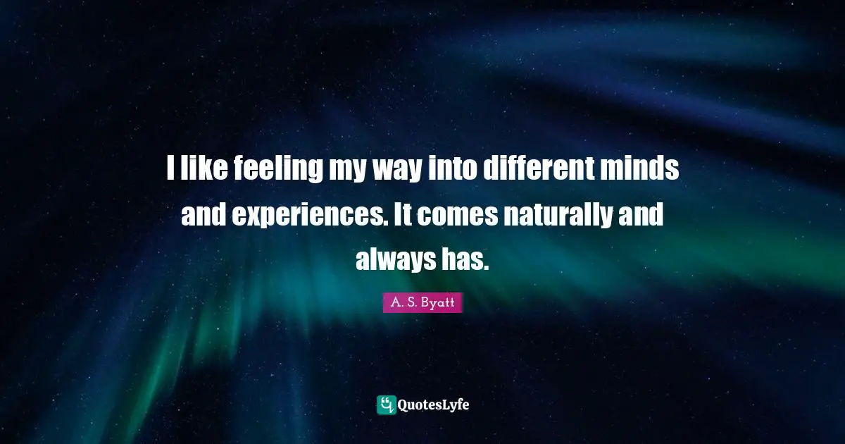 I like feeling my way into different minds and experiences. It comes naturally and always has.