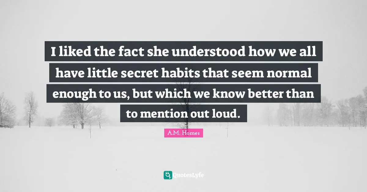 I liked the fact she understood how we all have little secret habits that seem normal enough to us, but which we know better than to mention out loud.