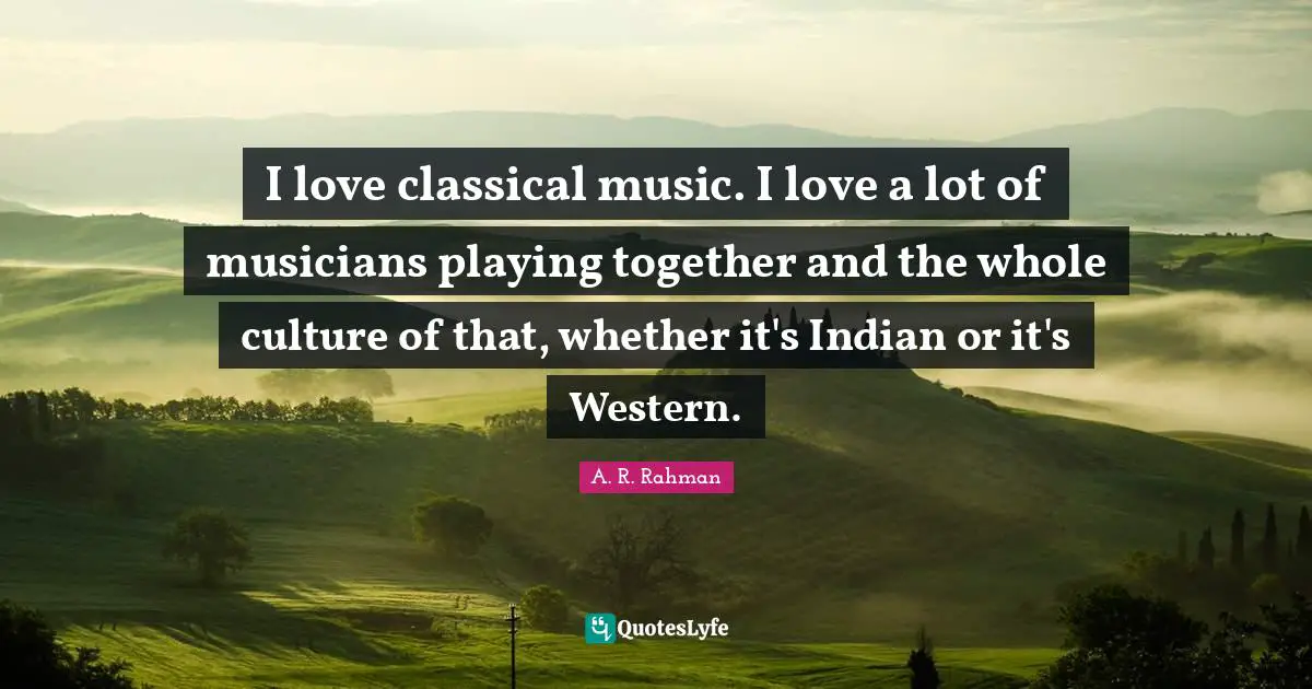 I love classical music. I love a lot of musicians playing together and the whole culture of that, whether it's Indian or it's Western.