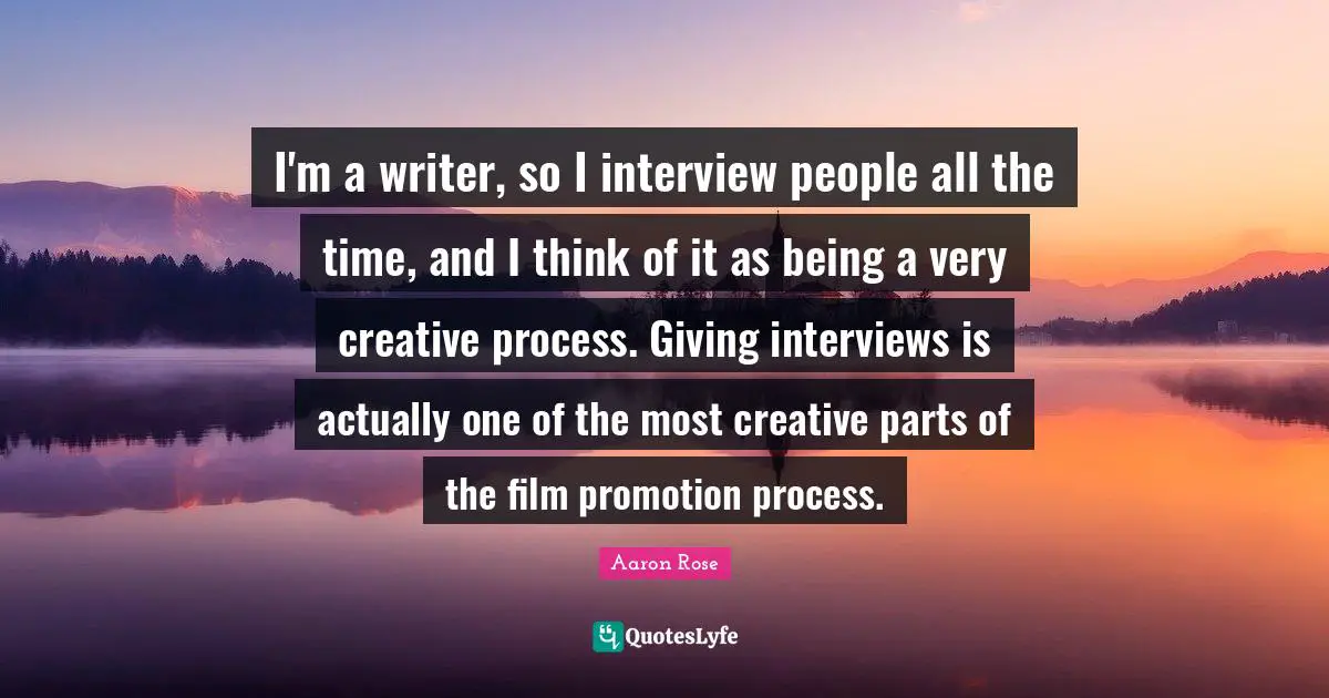 I'm a writer, so I interview people all the time, and I think of it as being a very creative process. Giving interviews is actually one of the most creative parts of the film promotion process.