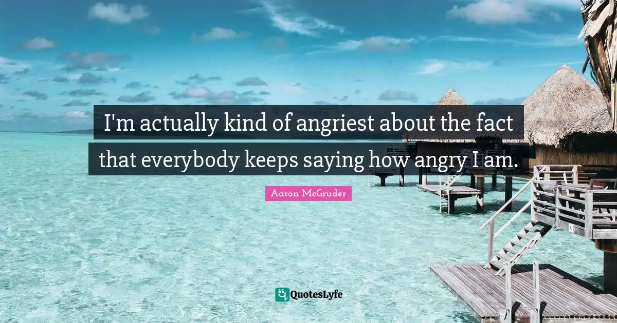 I'm actually kind of angriest about the fact that everybody keeps saying how angry I am.