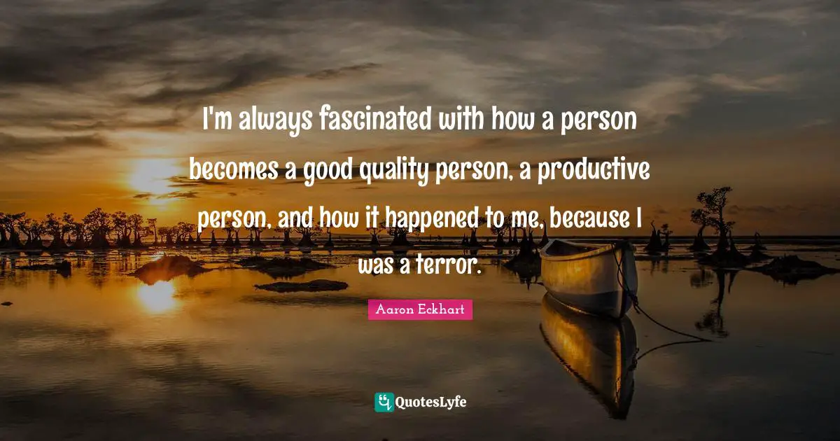 I'm always fascinated with how a person becomes a good quality person, a productive person, and how it happened to me, because I was a terror.