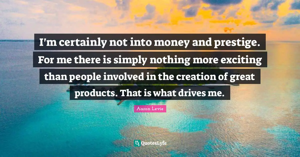 Aaron Levie Quotes: "I'm certainly not into money and prestige. For me there is simply nothing more exciting than people involved in the creation of great products. That is what drives me."