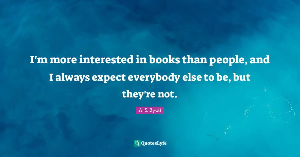 I'm more interested in books than people, and I always expect everybody else to be, but they're not.