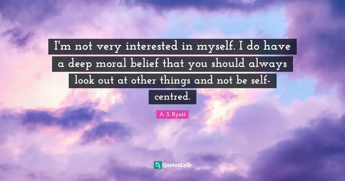 I'm not very interested in myself. I do have a deep moral belief that you should always look out at other things and not be self-centred.