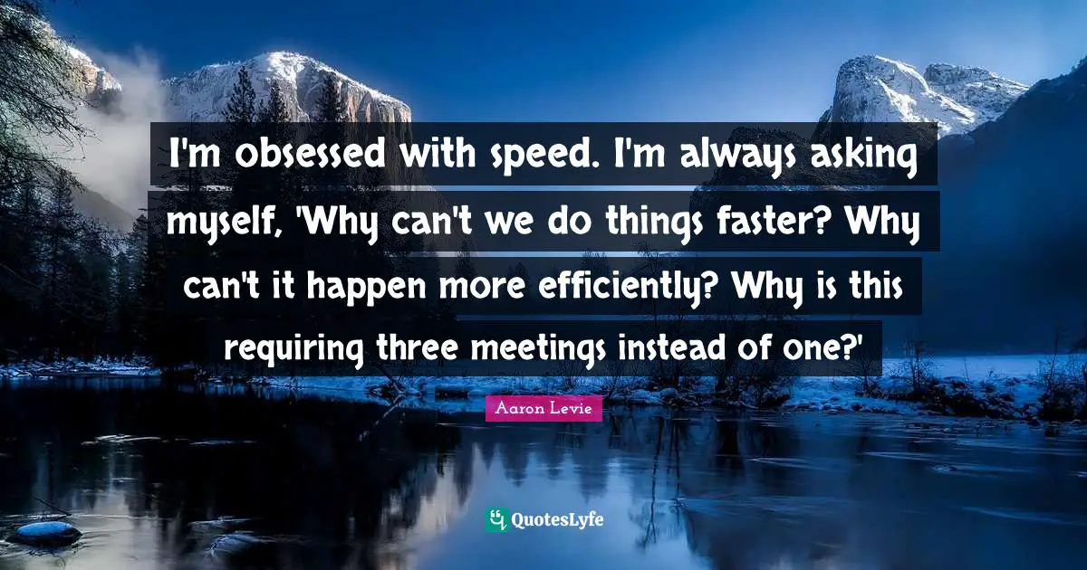 I'm obsessed with speed. I'm always asking myself, 'Why can't we do things faster? Why can't it happen more efficiently? Why is this requiring three meetings instead of one?'