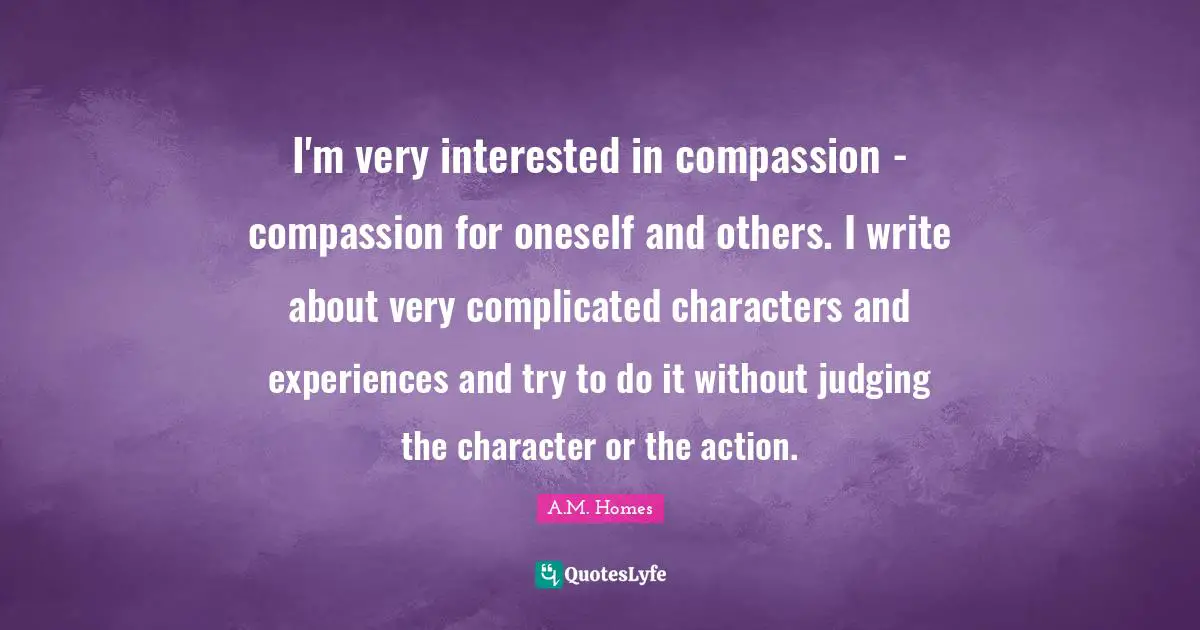 I'm very interested in compassion - compassion for oneself and others. I write about very complicated characters and experiences and try to do it without judging the character or the action.
