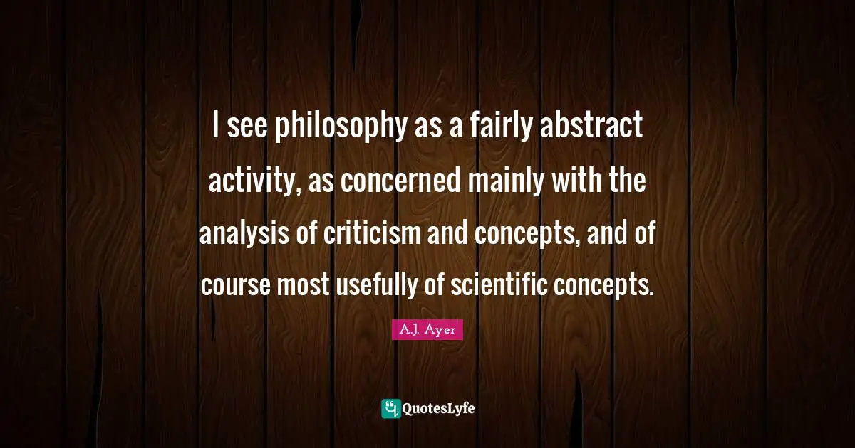 I see philosophy as a fairly abstract activity, as concerned mainly with the analysis of criticism and concepts, and of course most usefully of scientific concepts.