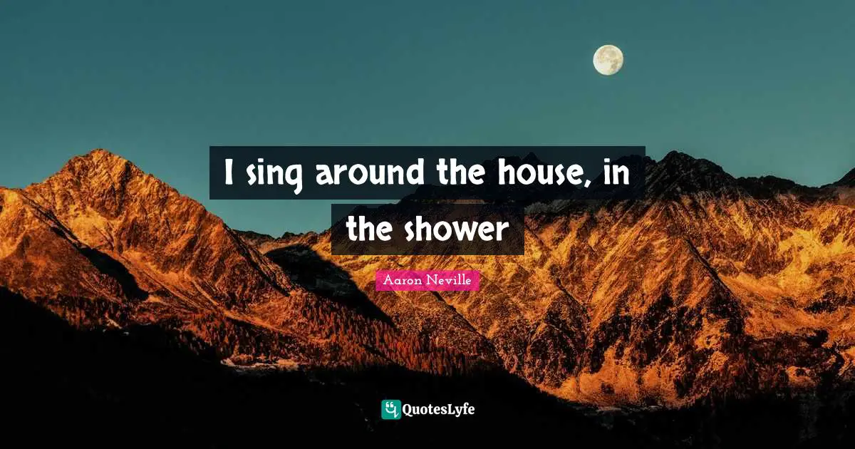 I sing around the house, in the shower