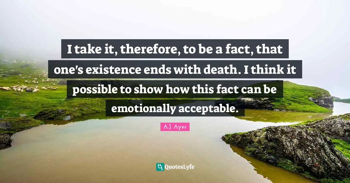 I take it, therefore, to be a fact, that one's existence ends with death. I think it possible to show how this fact can be emotionally acceptable.