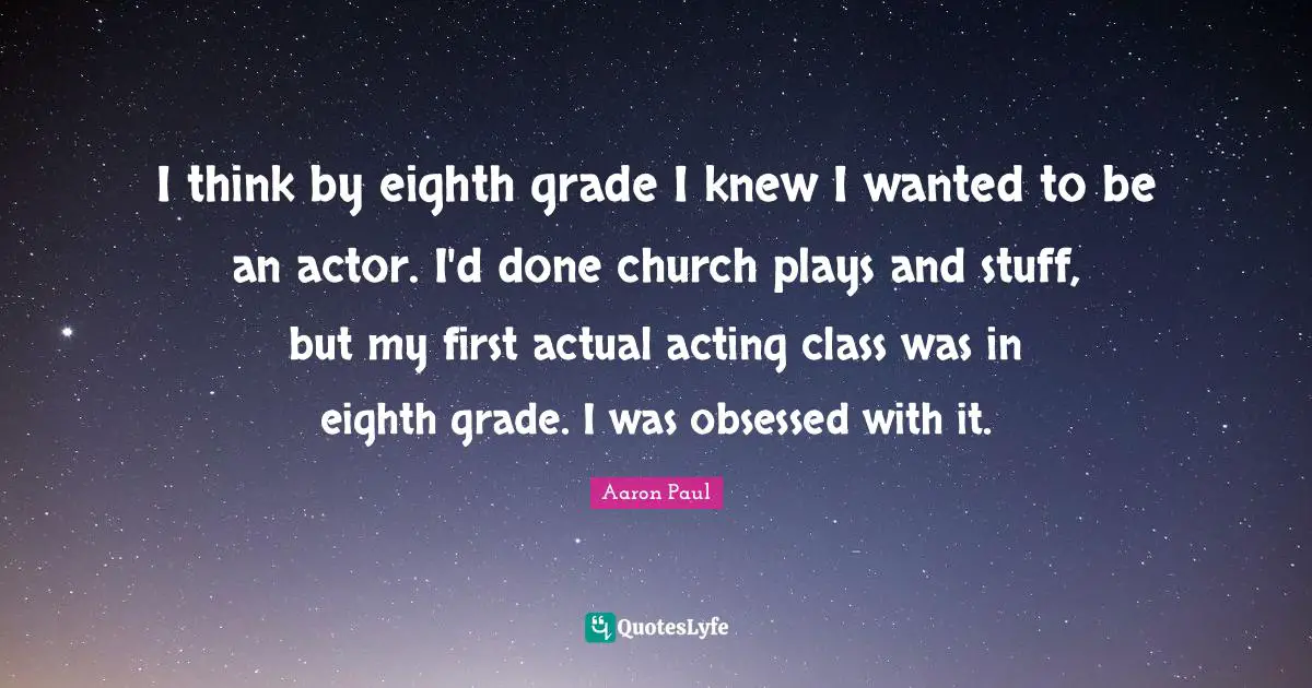 I think by eighth grade I knew I wanted to be an actor. I'd done church plays and stuff, but my first actual acting class was in eighth grade. I was obsessed with it.