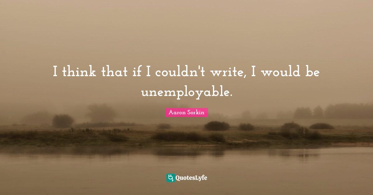 I think that if I couldn't write, I would be unemployable.