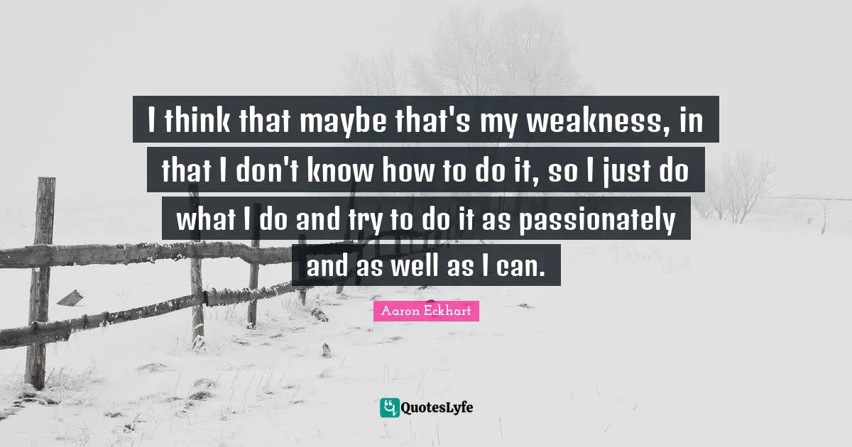 I think that maybe that's my weakness, in that I don't know how to do it, so I just do what I do and try to do it as passionately and as well as I can.