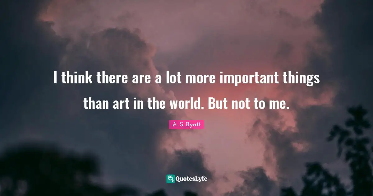 I think there are a lot more important things than art in the world. But not to me.