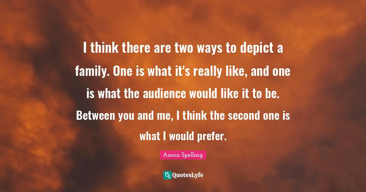 I think there are two ways to depict a family. One is what it's really like, and one is what the audience would like it to be. Between you and me, I think the second one is what I would prefer.